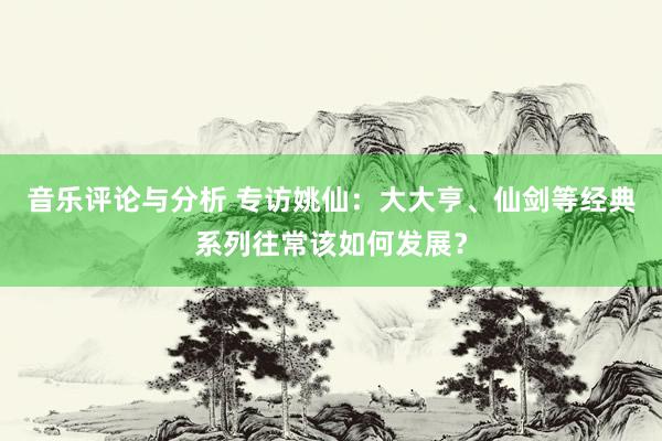 音乐评论与分析 专访姚仙：大大亨、仙剑等经典系列往常该如何发展？