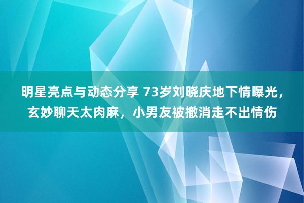 明星亮点与动态分享 73岁刘晓庆地下情曝光，玄妙聊天太肉麻，小男友被撤消走不出情伤