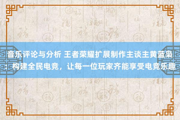 音乐评论与分析 王者荣耀扩展制作主谈主黄蓝枭：构建全民电竞，让每一位玩家齐能享受电竞乐趣