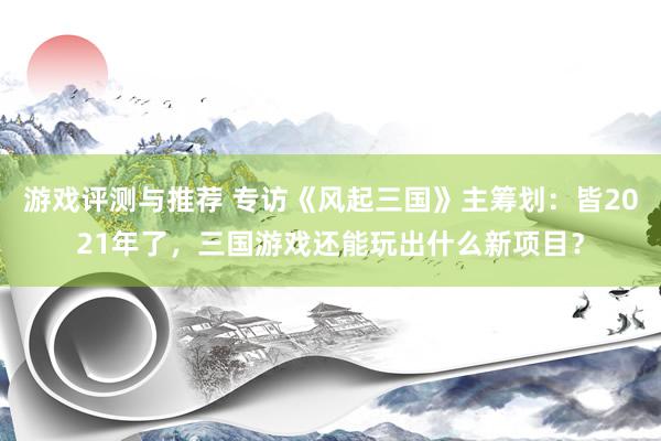 游戏评测与推荐 专访《风起三国》主筹划：皆2021年了，三国游戏还能玩出什么新项目？