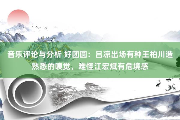 音乐评论与分析 好团圆：吕凉出场有种王柏川造熟悉的嗅觉，难怪江宏斌有危境感