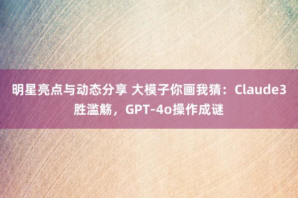 明星亮点与动态分享 大模子你画我猜：Claude3胜滥觞，GPT-4o操作成谜