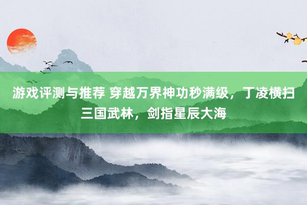 游戏评测与推荐 穿越万界神功秒满级，丁凌横扫三国武林，剑指星辰大海