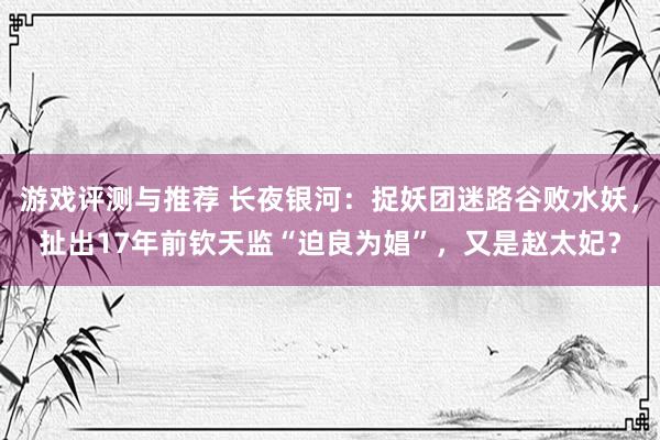 游戏评测与推荐 长夜银河：捉妖团迷路谷败水妖，扯出17年前钦天监“迫良为娼”，又是赵太妃？