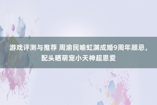 游戏评测与推荐 周渝民喻虹渊成婚9周年顾忌，配头晒萌宠小天神超恩爱