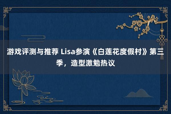 游戏评测与推荐 Lisa参演《白莲花度假村》第三季，造型激勉热议