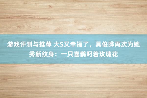 游戏评测与推荐 大S又幸福了，具俊晔再次为她秀新纹身：一只喜鹊叼着玫瑰花