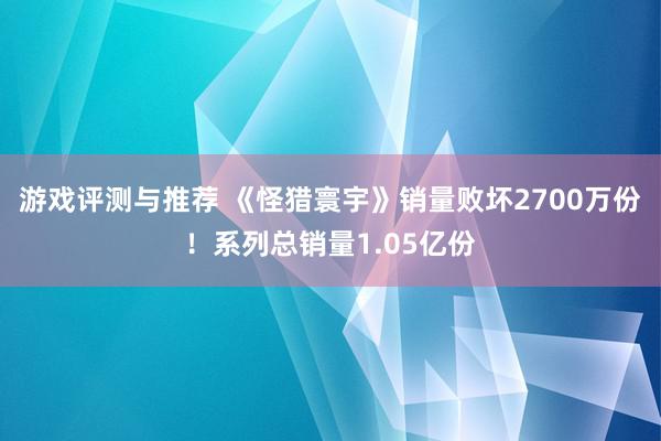 游戏评测与推荐 《怪猎寰宇》销量败坏2700万份！系列总销量1.05亿份