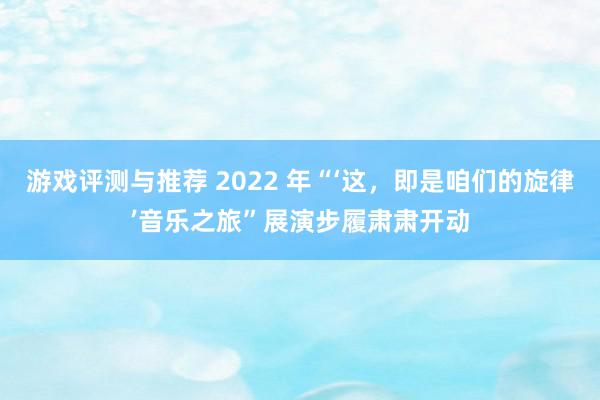 游戏评测与推荐 2022 年“‘这，即是咱们的旋律’音乐之旅”展演步履肃肃开动