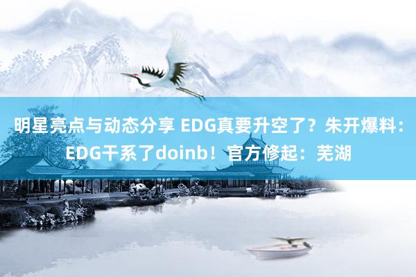 明星亮点与动态分享 EDG真要升空了？朱开爆料：EDG干系了doinb！官方修起：芜湖