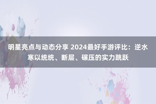 明星亮点与动态分享 2024最好手游评比：逆水寒以统统、断层、碾压的实力跳跃