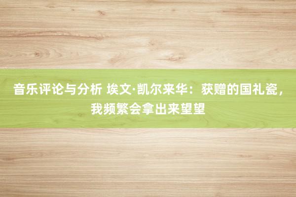 音乐评论与分析 埃文·凯尔来华：获赠的国礼瓷，我频繁会拿出来望望