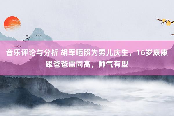 音乐评论与分析 胡军晒照为男儿庆生，16岁康康跟爸爸雷同高，帅气有型