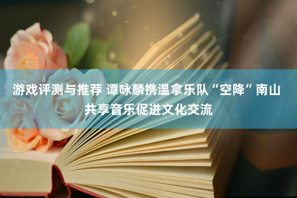 游戏评测与推荐 谭咏麟携温拿乐队“空降”南山 共享音乐促进文化交流