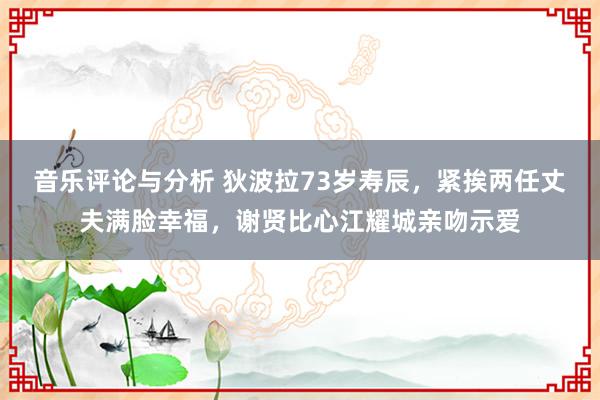 音乐评论与分析 狄波拉73岁寿辰，紧挨两任丈夫满脸幸福，谢贤比心江耀城亲吻示爱