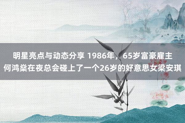 明星亮点与动态分享 1986年，65岁富豪雇主何鸿燊在夜总会碰上了一个26岁的好意思女梁安琪