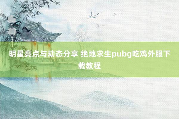 明星亮点与动态分享 绝地求生pubg吃鸡外服下载教程