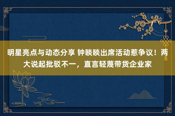 明星亮点与动态分享 钟睒睒出席活动惹争议！两大说起批驳不一，直言轻蔑带货企业家