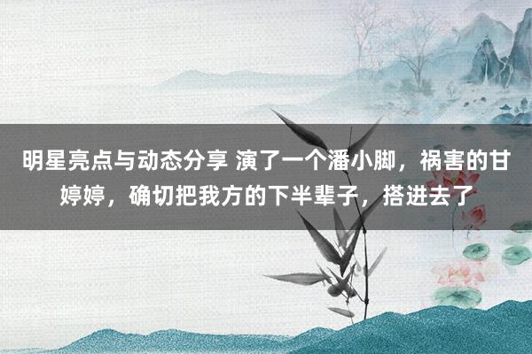 明星亮点与动态分享 演了一个潘小脚，祸害的甘婷婷，确切把我方的下半辈子，搭进去了