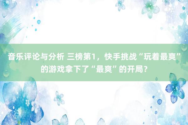 音乐评论与分析 三榜第1，快手挑战“玩着最爽”的游戏拿下了“最爽”的开局？