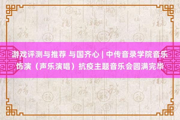 游戏评测与推荐 与国齐心 | 中传音录学院音乐饰演（声乐演唱）抗疫主题音乐会圆满完毕