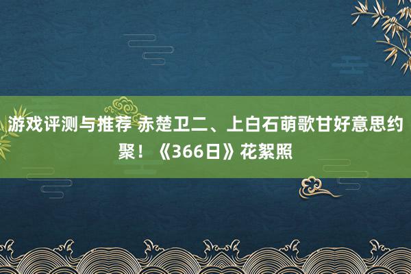 游戏评测与推荐 赤楚卫二、上白石萌歌甘好意思约聚！《366日》花絮照