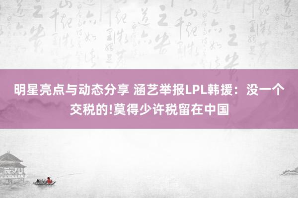 明星亮点与动态分享 涵艺举报LPL韩援：没一个交税的!莫得少许税留在中国