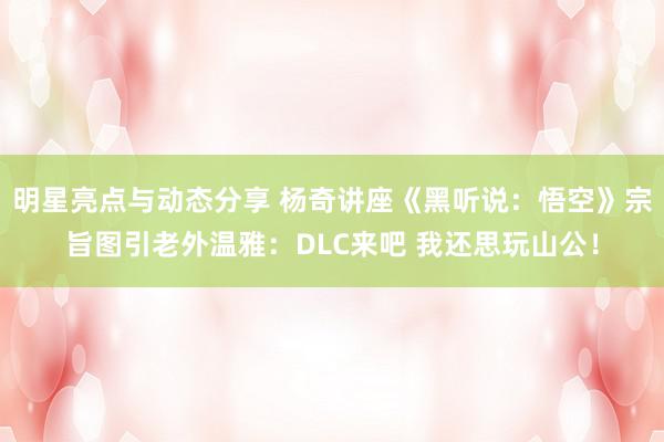 明星亮点与动态分享 杨奇讲座《黑听说：悟空》宗旨图引老外温雅：DLC来吧 我还思玩山公！