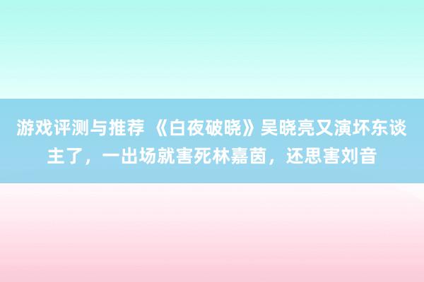 游戏评测与推荐 《白夜破晓》吴晓亮又演坏东谈主了，一出场就害死林嘉茵，还思害刘音