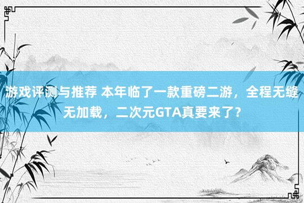 游戏评测与推荐 本年临了一款重磅二游，全程无缝无加载，二次元GTA真要来了？