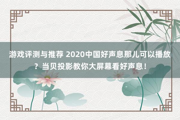 游戏评测与推荐 2020中国好声息那儿可以播放？当贝投影教你大屏幕看好声息！