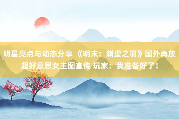 明星亮点与动态分享 《明末：渊虚之羽》国外再放超好意思女主图宣传 玩家：我准备好了！