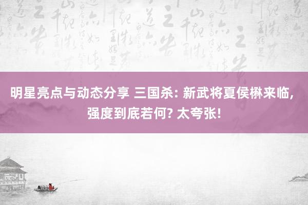 明星亮点与动态分享 三国杀: 新武将夏侯楙来临, 强度到底若何? 太夸张!