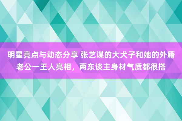 明星亮点与动态分享 张艺谋的大犬子和她的外籍老公一王人亮相，两东谈主身材气质都很搭