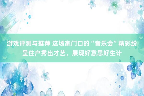 游戏评测与推荐 这场家门口的“音乐会”精彩纷呈住户秀出才艺，展现好意思好生计