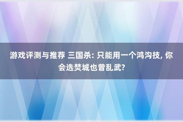 游戏评测与推荐 三国杀: 只能用一个鸿沟技, 你会选焚城也曾乱武?