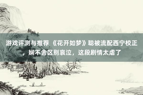 游戏评测与推荐 《花开如梦》聪被流配西宁校正，娴不舍区别哀泣，这段剧情太虐了