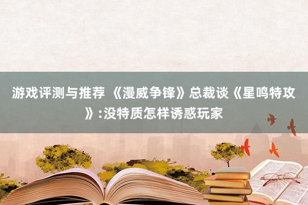 游戏评测与推荐 《漫威争锋》总裁谈《星鸣特攻》:没特质怎样诱惑玩家