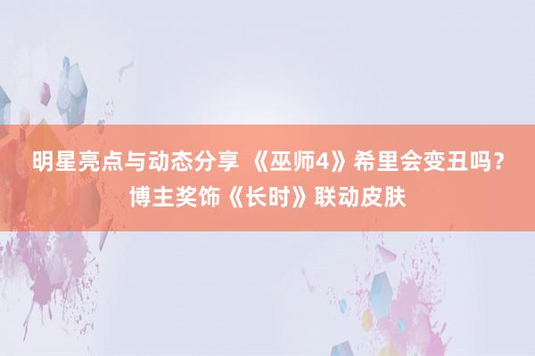 明星亮点与动态分享 《巫师4》希里会变丑吗？博主奖饰《长时》联动皮肤