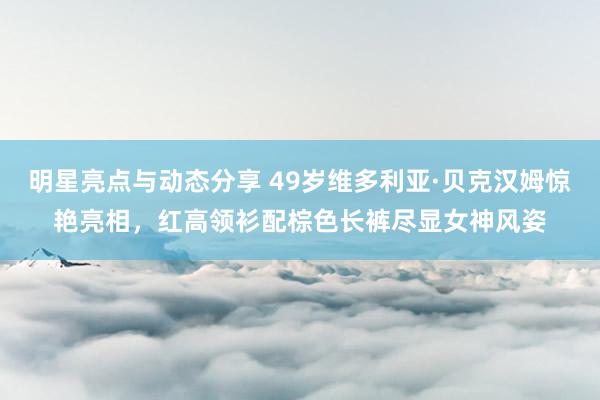 明星亮点与动态分享 49岁维多利亚·贝克汉姆惊艳亮相，红高领衫配棕色长裤尽显女神风姿