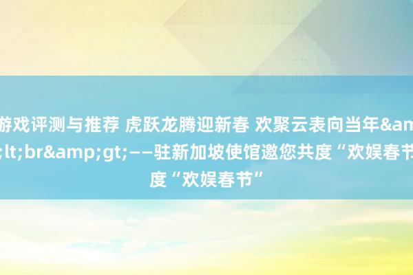 游戏评测与推荐 虎跃龙腾迎新春 欢聚云表向当年&lt;br&gt;——驻新加坡使馆邀您共度“欢娱春节”