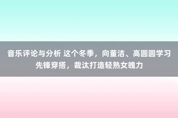 音乐评论与分析 这个冬季，向董洁、高圆圆学习先锋穿搭，裁汰打造轻熟女魄力