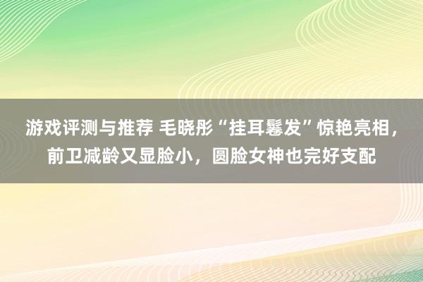 游戏评测与推荐 毛晓彤“挂耳鬈发”惊艳亮相，前卫减龄又显脸小，圆脸女神也完好支配