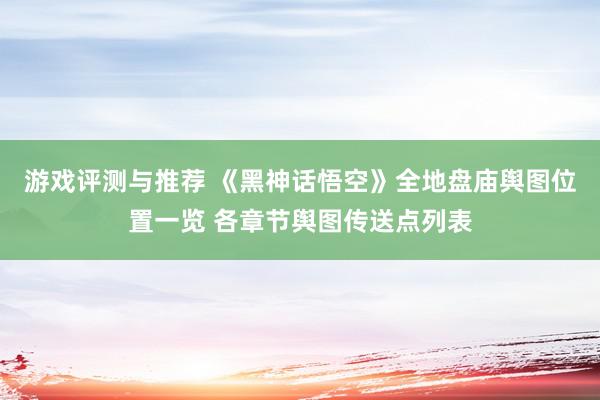 游戏评测与推荐 《黑神话悟空》全地盘庙舆图位置一览 各章节舆图传送点列表