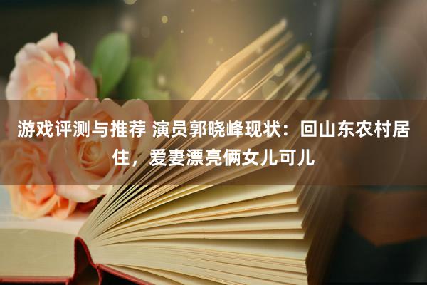 游戏评测与推荐 演员郭晓峰现状：回山东农村居住，爱妻漂亮俩女儿可儿