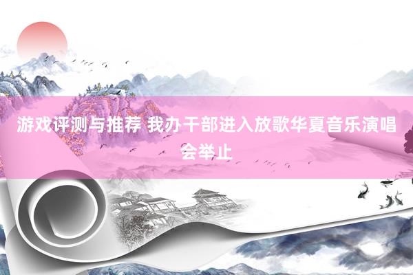 游戏评测与推荐 我办干部进入放歌华夏音乐演唱会举止