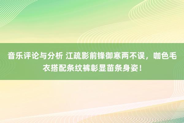 音乐评论与分析 江疏影前锋御寒两不误，咖色毛衣搭配条纹裤彰显苗条身姿！