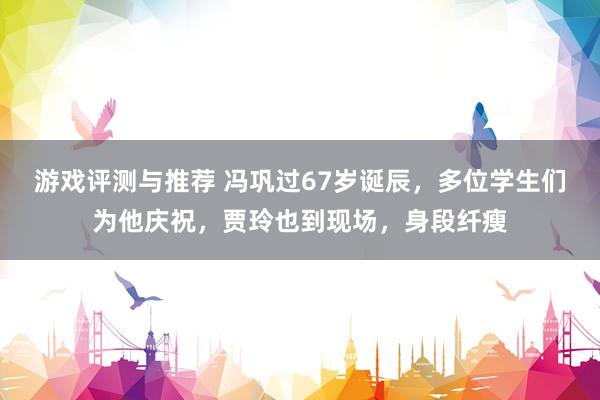 游戏评测与推荐 冯巩过67岁诞辰，多位学生们为他庆祝，贾玲也到现场，身段纤瘦