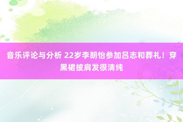 音乐评论与分析 22岁李朗怡参加吕志和葬礼！穿黑裙披肩发很清纯