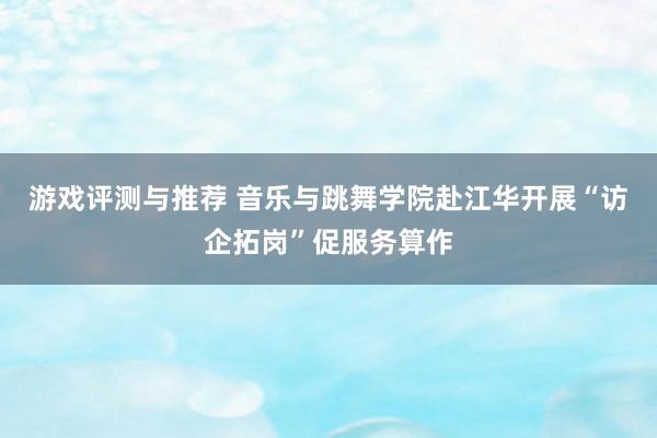 游戏评测与推荐 音乐与跳舞学院赴江华开展“访企拓岗”促服务算作